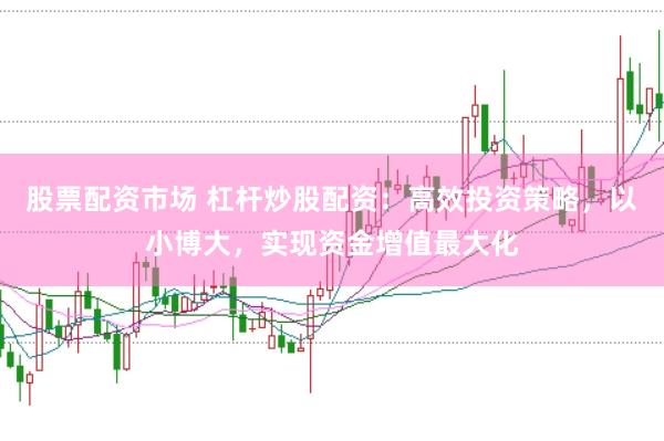 股票配资市场 杠杆炒股配资：高效投资策略，以小博大，实现资金增值最大化