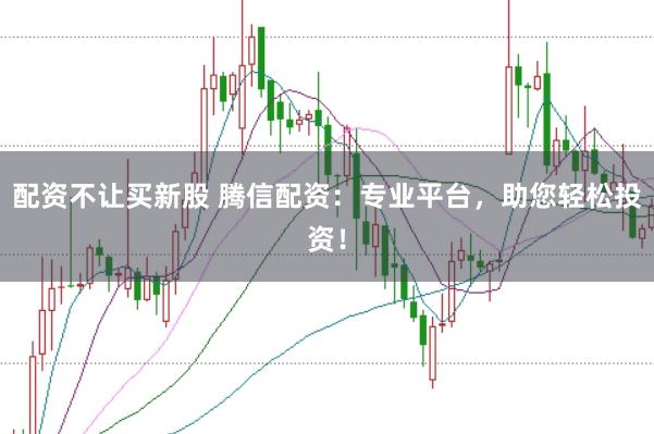 配资不让买新股 腾信配资：专业平台，助您轻松投资！