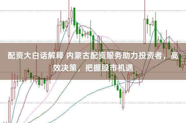 配资大白话解释 内蒙古配资服务助力投资者，高效决策，把握股市机遇