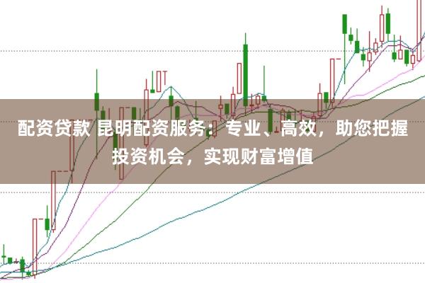 配资贷款 昆明配资服务：专业、高效，助您把握投资机会，实现财富增值