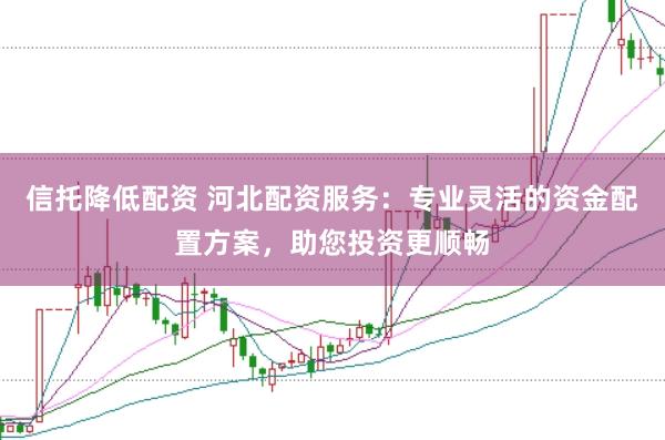 信托降低配资 河北配资服务：专业灵活的资金配置方案，助您投资更顺畅
