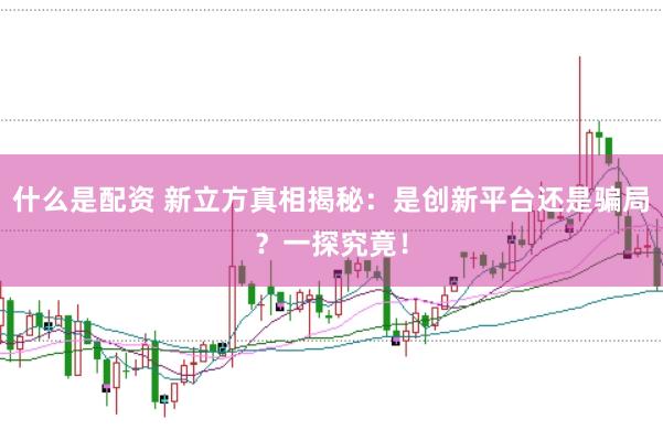 什么是配资 新立方真相揭秘：是创新平台还是骗局？一探究竟！