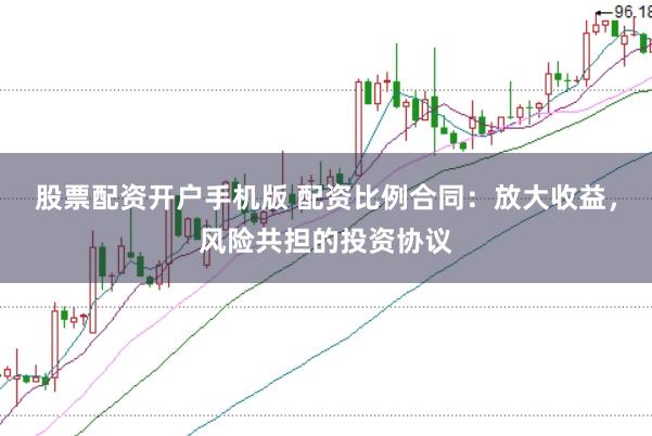 股票配资开户手机版 配资比例合同：放大收益，风险共担的投资协议