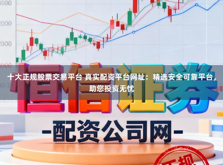 十大正规股票交易平台 真实配资平台网址：精选安全可靠平台，助您投资无忧