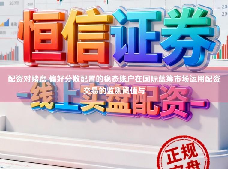 配资对赌盘 偏好分散配置的稳态账户在国际蓝筹市场运用配资交易的监测阈值与