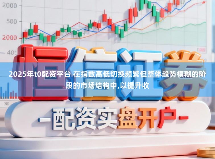 2025年t0配资平台 在指数高低切换频繁但整体趋势模糊的阶段的市场结构中,以提升收