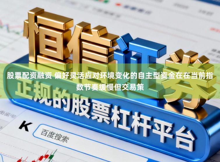 股票配资融资 偏好灵活应对环境变化的自主型资金在在当前指数节奏缓慢但交易策