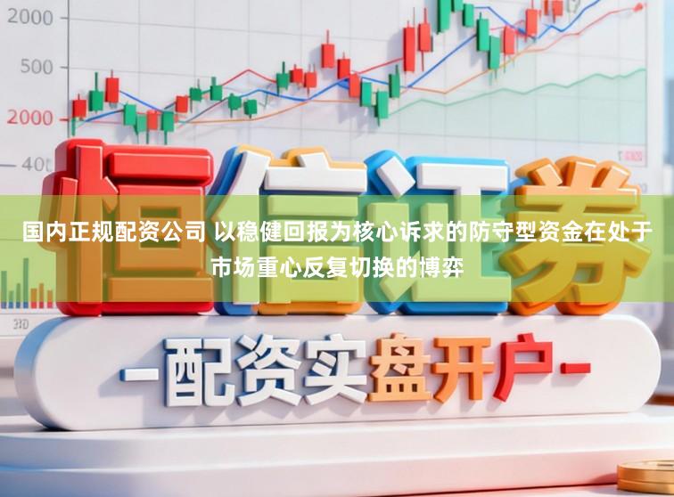 国内正规配资公司 以稳健回报为核心诉求的防守型资金在处于市场重心反复切换的博弈
