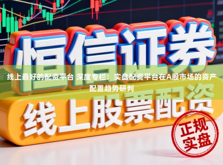 线上最好的配资平台 深度专栏：实盘配资平台在A股市场的资产配置趋势研判