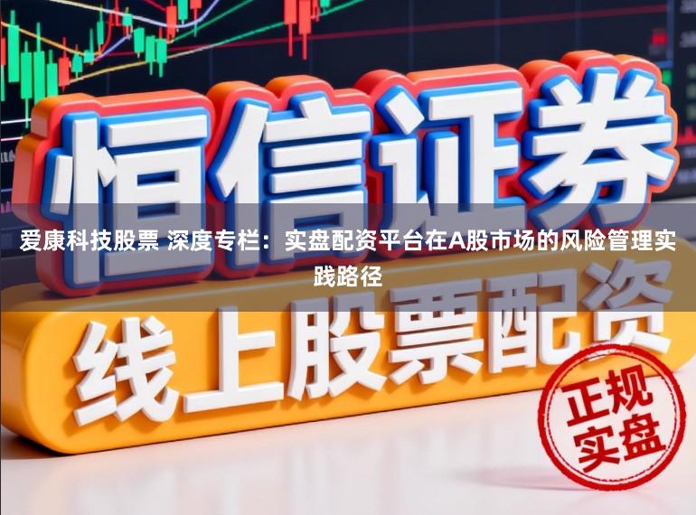 爱康科技股票 深度专栏：实盘配资平台在A股市场的风险管理实践路径
