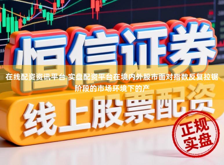 在线配资资讯平台 实盘配资平台在境内外股市面对指数反复拉锯阶段的市场环境下的产